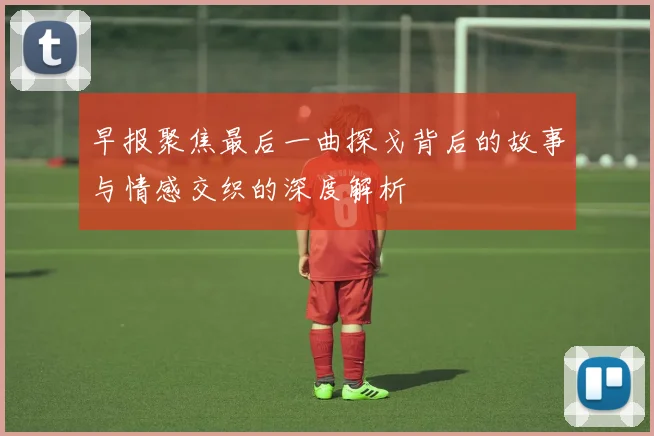 早报聚焦最后一曲探戈背后的故事与情感交织的深度解析