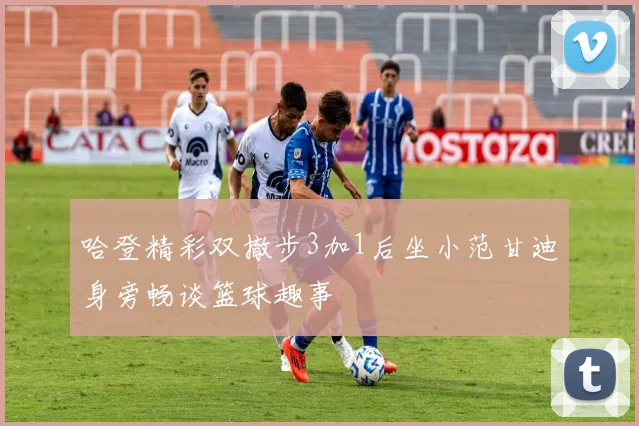 哈登精彩双撤步3加1后坐小范甘迪身旁畅谈篮球趣事