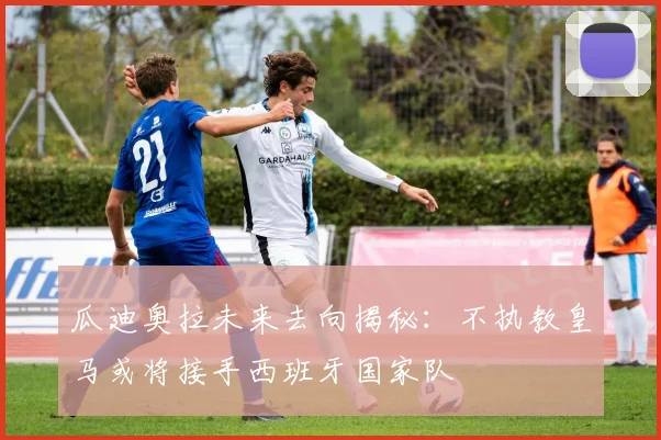瓜迪奥拉未来去向揭秘：不执教皇马或将接手西班牙国家队
