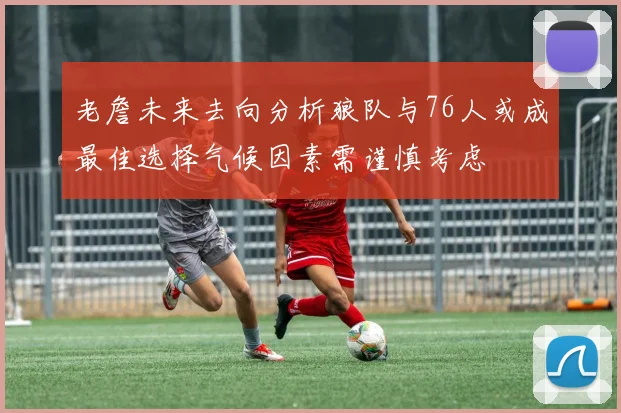 老詹未来去向分析狼队与76人或成最佳选择气候因素需谨慎考虑