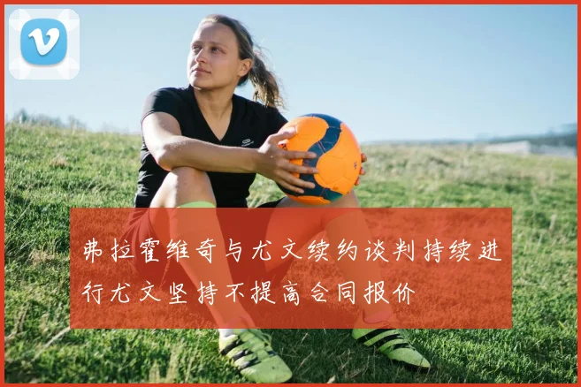 弗拉霍维奇与尤文续约谈判持续进行尤文坚持不提高合同报价