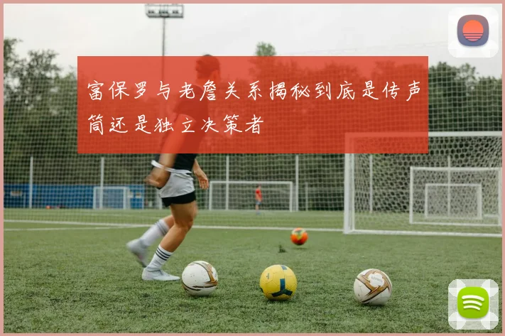 富保罗与老詹关系揭秘到底是传声筒还是独立决策者