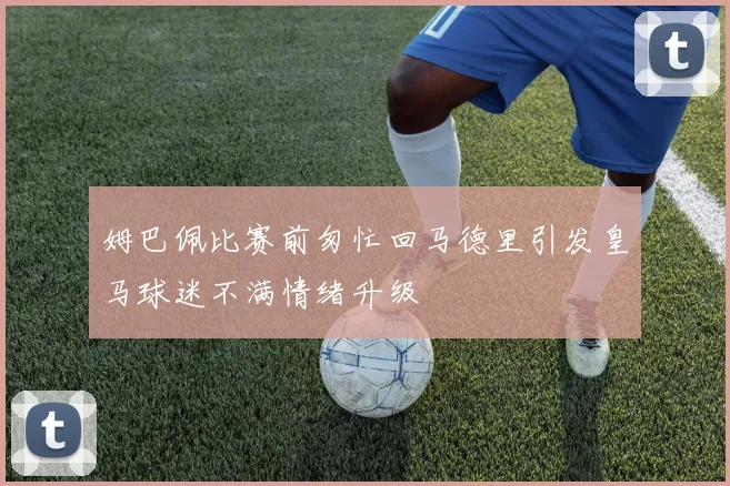 姆巴佩比赛前匆忙回马德里引发皇马球迷不满情绪升级