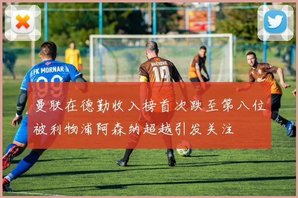 曼联在德勤收入榜首次跌至第八位被利物浦阿森纳超越引发关注