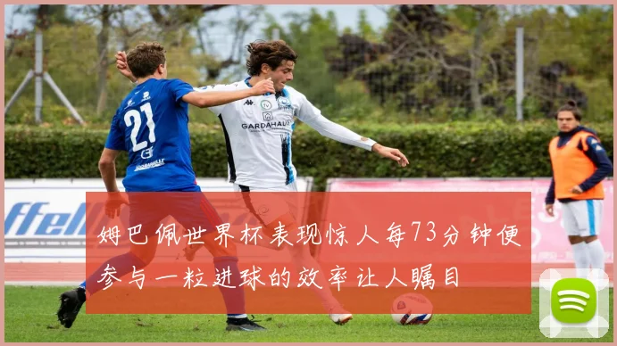 姆巴佩世界杯表现惊人每73分钟便参与一粒进球的效率让人瞩目