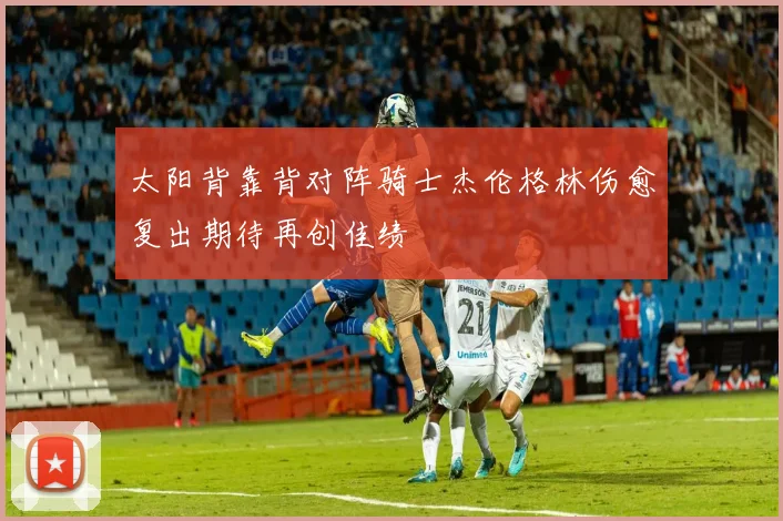 太阳背靠背对阵骑士杰伦格林伤愈复出期待再创佳绩