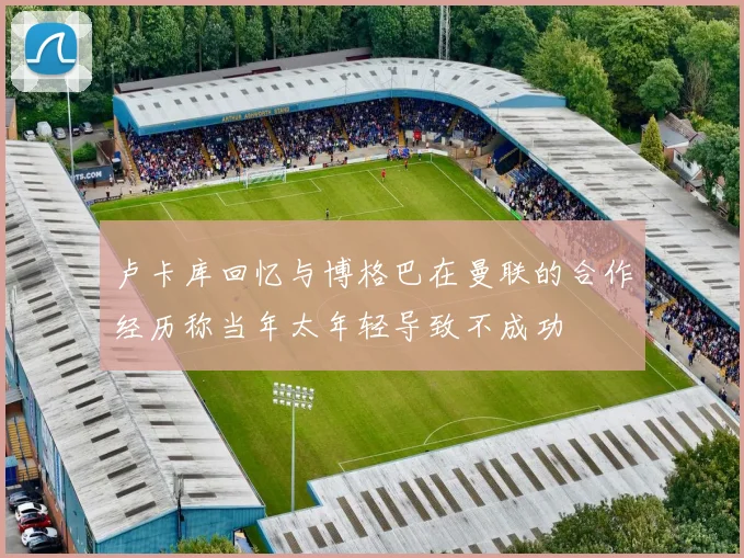 卢卡库回忆与博格巴在曼联的合作经历称当年太年轻导致不成功