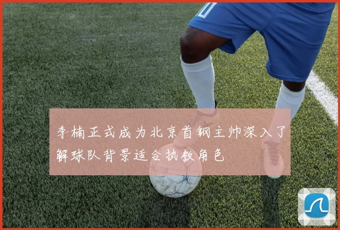 李楠正式成为北京首钢主帅深入了解球队背景适合执教角色