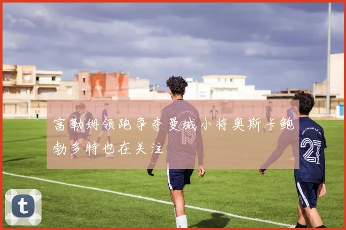 富勒姆领跑争夺曼城小将奥斯卡鲍勃多特也在关注