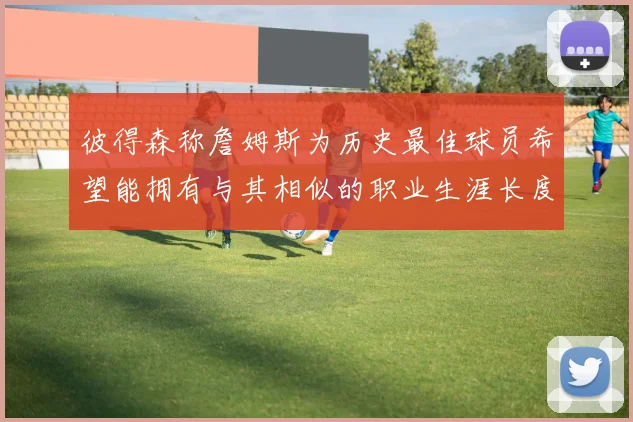 彼得森称詹姆斯为历史最佳球员希望能拥有与其相似的职业生涯长度