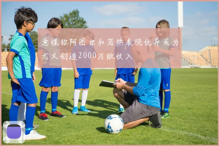 意媒称阿图尔和若热表现优异或为尤文创造2000万欧收入