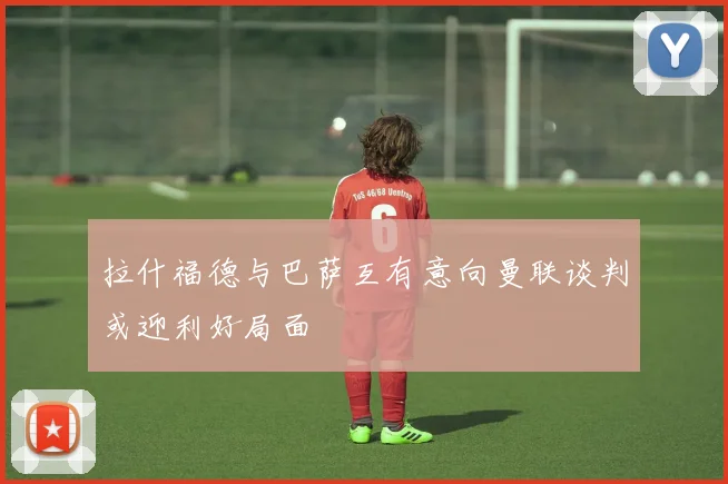 拉什福德与巴萨互有意向曼联谈判或迎利好局面