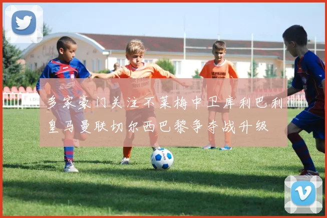 多家豪门关注不莱梅中卫库利巴利皇马曼联切尔西巴黎争夺战升级