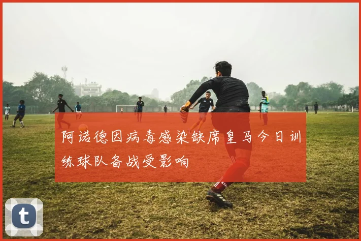 阿诺德因病毒感染缺席皇马今日训练球队备战受影响