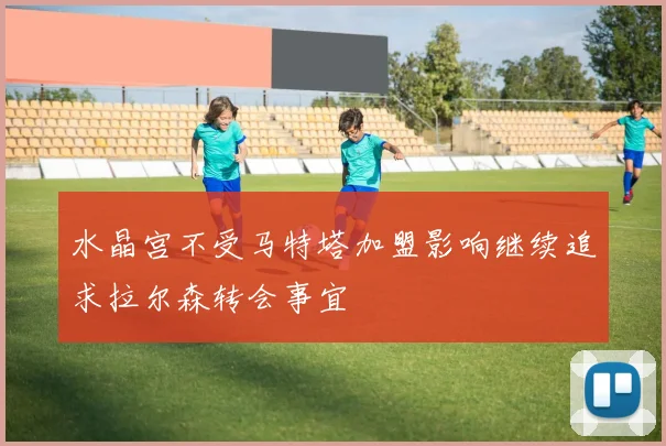 水晶宫不受马特塔加盟影响继续追求拉尔森转会事宜