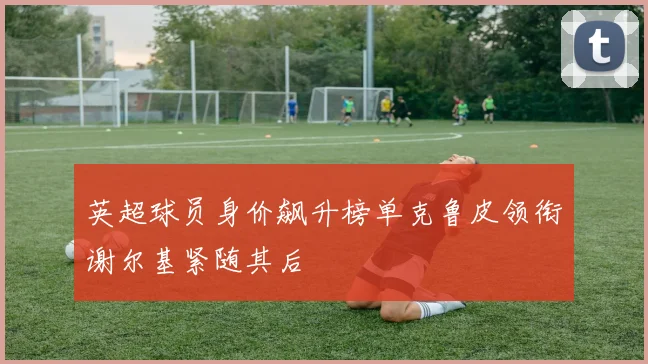 英超球员身价飙升榜单克鲁皮领衔谢尔基紧随其后