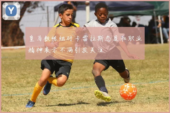 皇马教练组对卡雷拉斯态度和职业精神表示不满引发关注