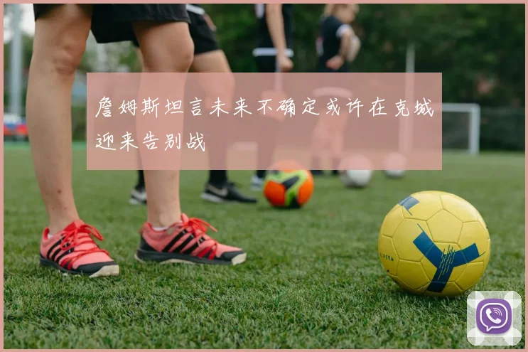 詹姆斯坦言未来不确定或许在克城迎来告别战