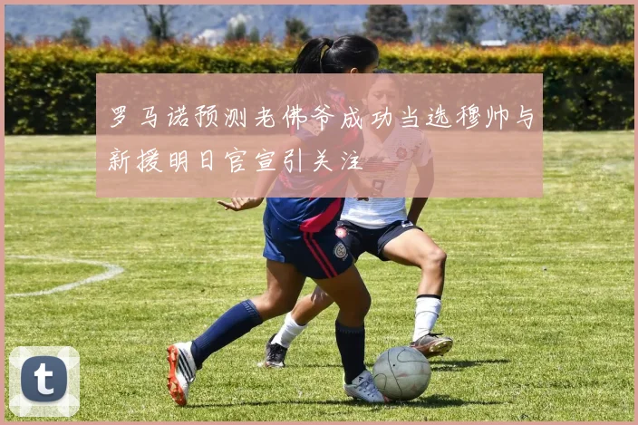 罗马诺预测老佛爷成功当选穆帅与新援明日官宣引关注