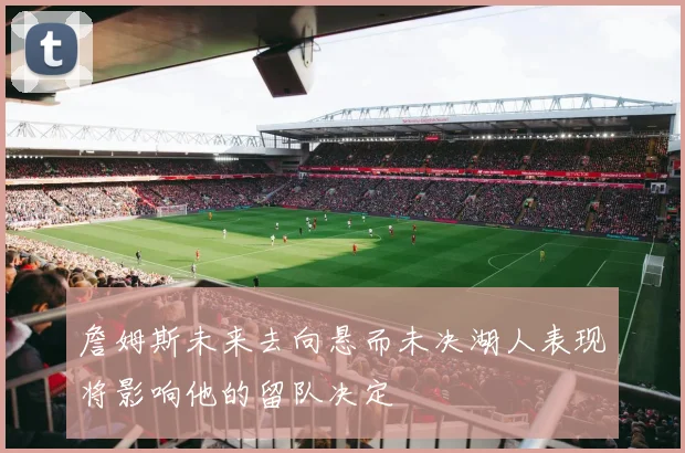 詹姆斯未来去向悬而未决湖人表现将影响他的留队决定