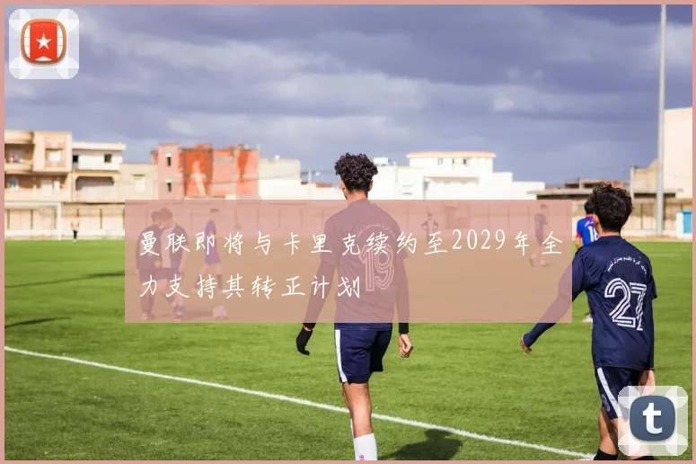 曼联即将与卡里克续约至2029年全力支持其转正计划