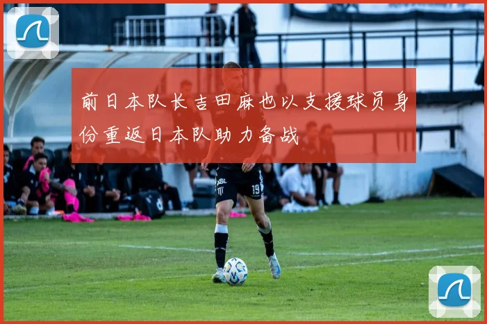前日本队长吉田麻也以支援球员身份重返日本队助力备战