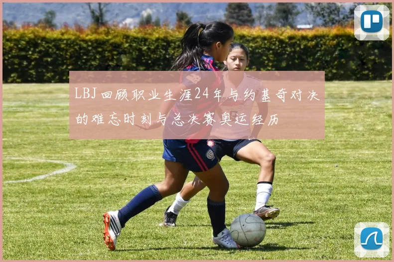 LBJ回顾职业生涯24年与约基奇对决的难忘时刻与总决赛奥运经历