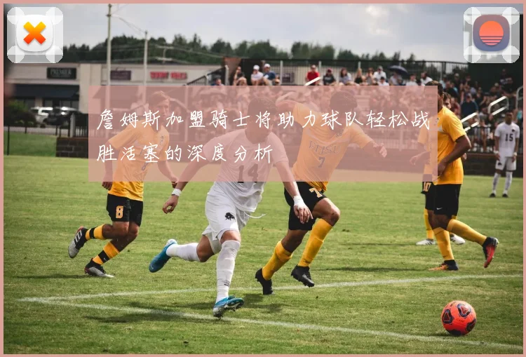 詹姆斯加盟骑士将助力球队轻松战胜活塞的深度分析