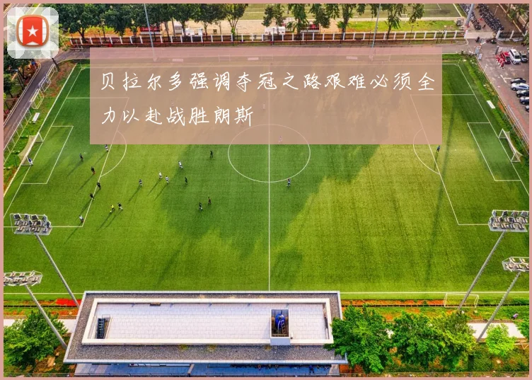 贝拉尔多强调夺冠之路艰难必须全力以赴战胜朗斯