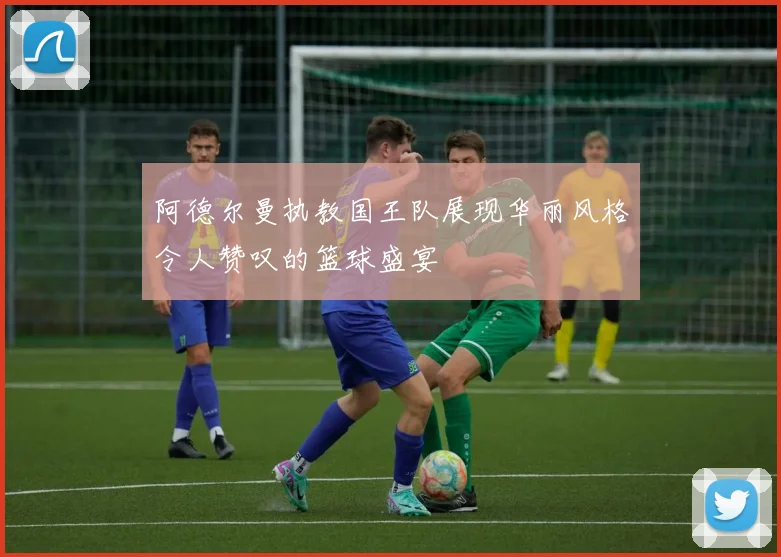 阿德尔曼执教国王队展现华丽风格令人赞叹的篮球盛宴