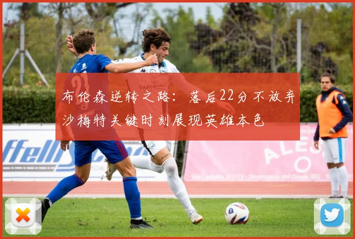 布伦森逆转之路：落后22分不放弃沙梅特关键时刻展现英雄本色