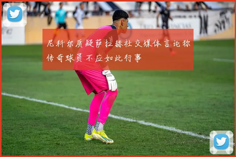 尼科尔质疑萨拉赫社交媒体言论称传奇球员不应如此行事
