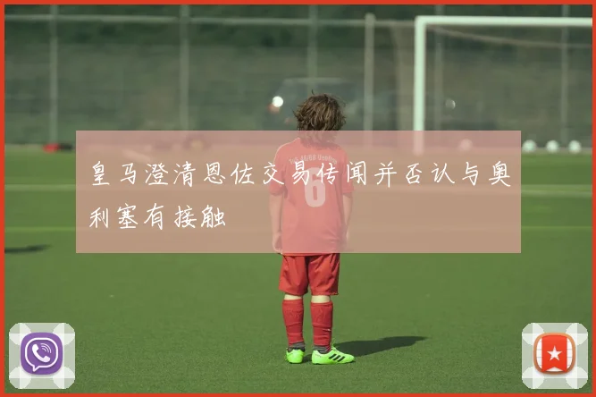 皇马澄清恩佐交易传闻并否认与奥利塞有接触